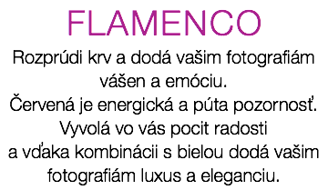 FLAMENCO Rozprúdi krv a dodá vašim fotografiám vášen a emóciu. Červená je energická a púta pozornosť. Vyvolá vo vás pocit radosti a vďaka kombinácii s bielou dodá vašim fotografiám luxus a eleganciu.