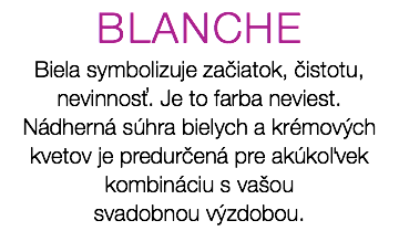 BLANCHE Biela symbolizuje začiatok, čistotu, nevinnosť. Je to farba neviest. Nádherná súhra bielych a krémových kvetov je predurčená pre akúkoľvek kombináciu s vašou svadobnou výzdobou.